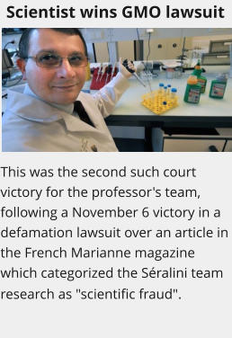 Scientist wins GMO lawsuit This was the second such court victory for the professor's team, following a November 6 victory in a defamation lawsuit over an article in the French Marianne magazine which categorized the Séralini team research as "scientific fraud".