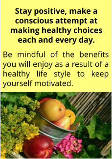 Be mindful of the benefits you will enjoy as a result of a healthy life style to keep yourself motivated. Stay positive, make a conscious attempt at making healthy choices each and every day.
